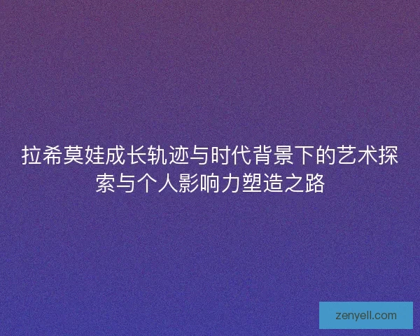 拉希莫娃成长轨迹与时代背景下的艺术探索与个人影响力塑造之路